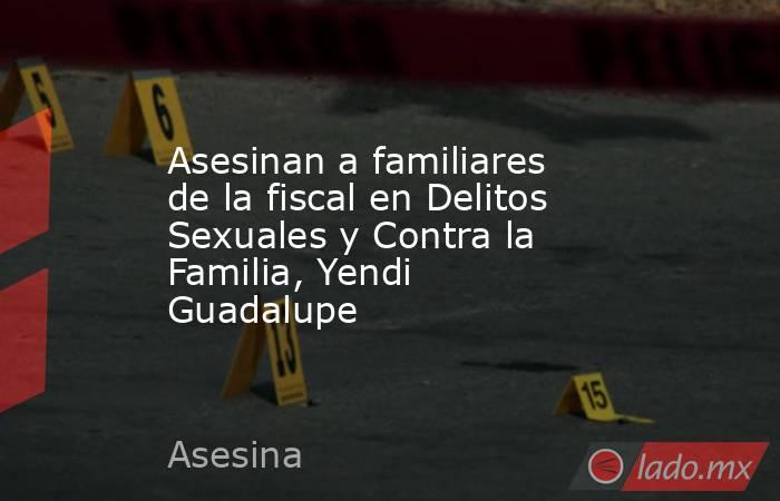 Asesinan a familiares de la fiscal en Delitos Sexuales y Contra la Familia, Yendi Guadalupe. Noticias en tiempo real