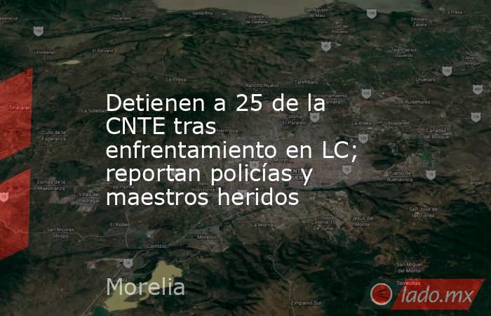 Detienen a 25 de la CNTE tras enfrentamiento en LC; reportan policías y maestros heridos. Noticias en tiempo real