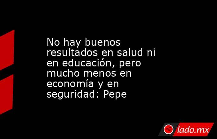 No hay buenos resultados en salud ni en educación, pero mucho menos en economía y en seguridad: Pepe. Noticias en tiempo real