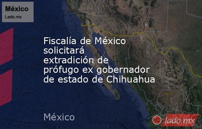 Fiscalía de México solicitará extradición de prófugo ex gobernador de estado de Chihuahua. Noticias en tiempo real