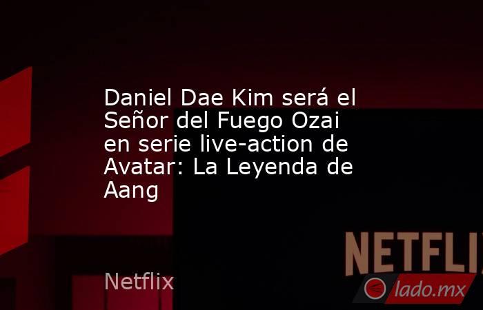 Daniel Dae Kim será el Señor del Fuego Ozai en serie live-action de Avatar: La Leyenda de Aang. Noticias en tiempo real