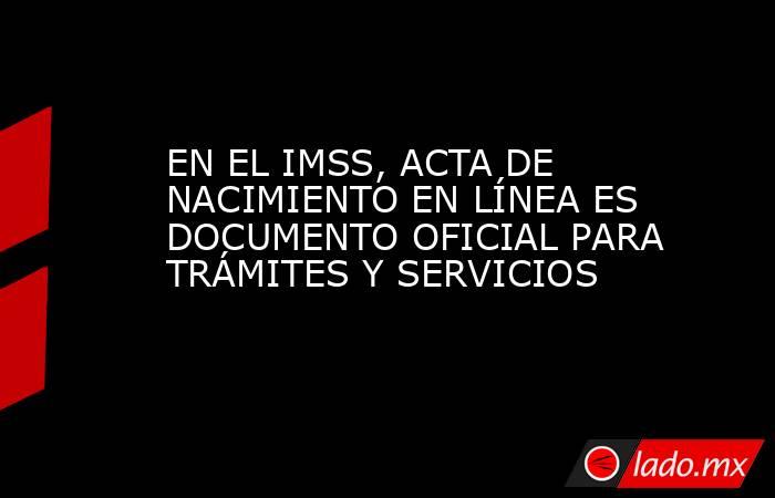 EN EL IMSS, ACTA DE NACIMIENTO EN LÍNEA ES DOCUMENTO OFICIAL PARA TRÁMITES Y SERVICIOS. Noticias en tiempo real