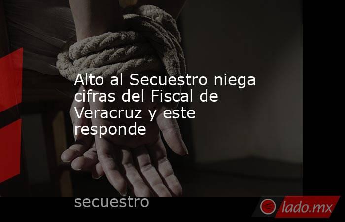 Alto al Secuestro niega cifras del Fiscal de Veracruz y este responde. Noticias en tiempo real