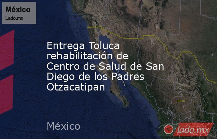 Entrega Toluca rehabilitación de Centro de Salud de San Diego de los Padres Otzacatipan. Noticias en tiempo real
