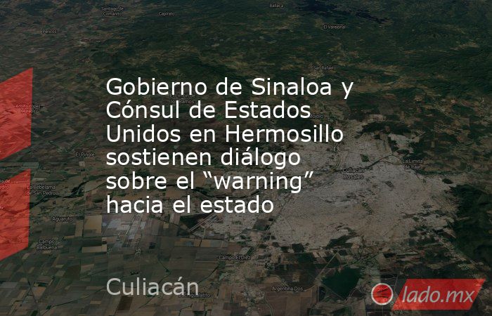 Gobierno de Sinaloa y Cónsul de Estados Unidos en Hermosillo sostienen diálogo sobre el “warning” hacia el estado. Noticias en tiempo real