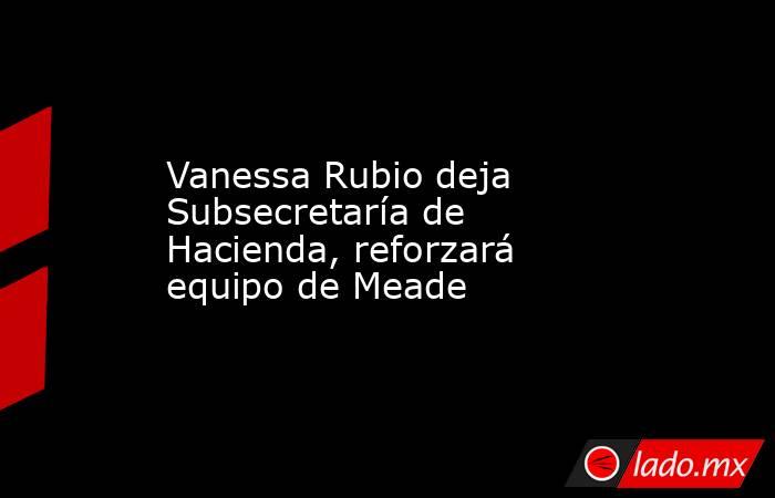 Vanessa Rubio deja Subsecretaría de Hacienda, reforzará equipo de Meade. Noticias en tiempo real