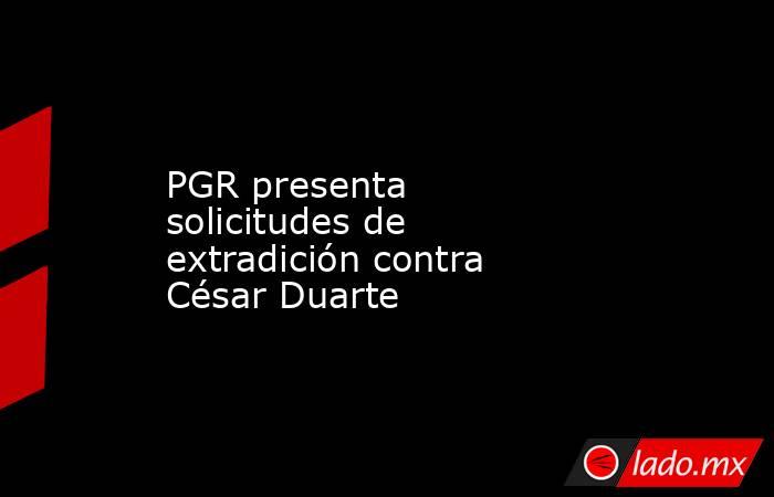 PGR presenta solicitudes de extradición contra César Duarte. Noticias en tiempo real
