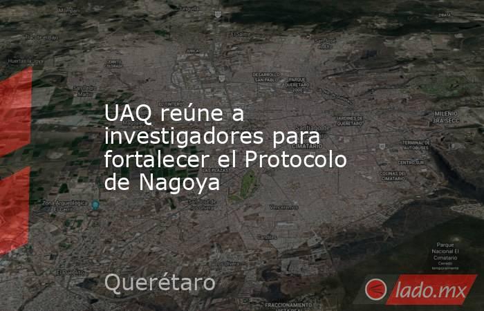 UAQ reúne a investigadores para fortalecer el Protocolo de Nagoya. Noticias en tiempo real