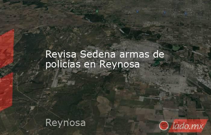 Revisa Sedena armas de policías en Reynosa. Noticias en tiempo real
