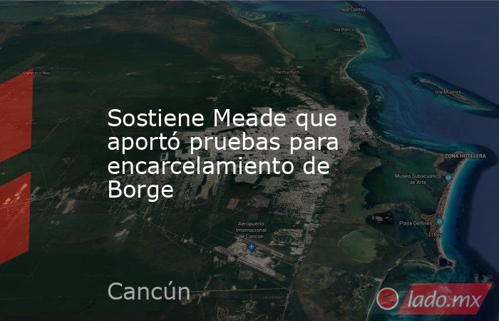 Sostiene Meade que aportó pruebas para encarcelamiento de Borge. Noticias en tiempo real