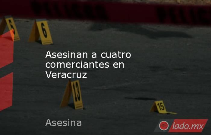 Asesinan a cuatro comerciantes en Veracruz. Noticias en tiempo real