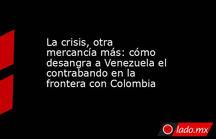 La crisis, otra mercancía más: cómo desangra a Venezuela el contrabando en la frontera con Colombia. Noticias en tiempo real