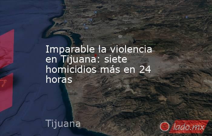Imparable la violencia en Tijuana: siete homicidios más en 24 horas. Noticias en tiempo real