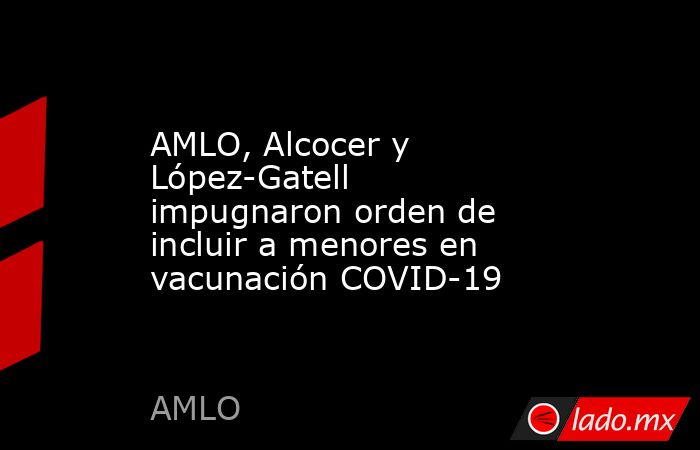 AMLO, Alcocer y López-Gatell impugnaron orden de incluir a menores en vacunación COVID-19. Noticias en tiempo real
