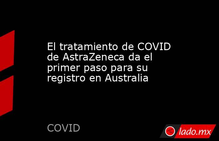 El tratamiento de COVID de AstraZeneca da el primer paso para su registro en Australia. Noticias en tiempo real