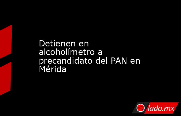 Detienen en alcoholímetro a precandidato del PAN en Mérida. Noticias en tiempo real