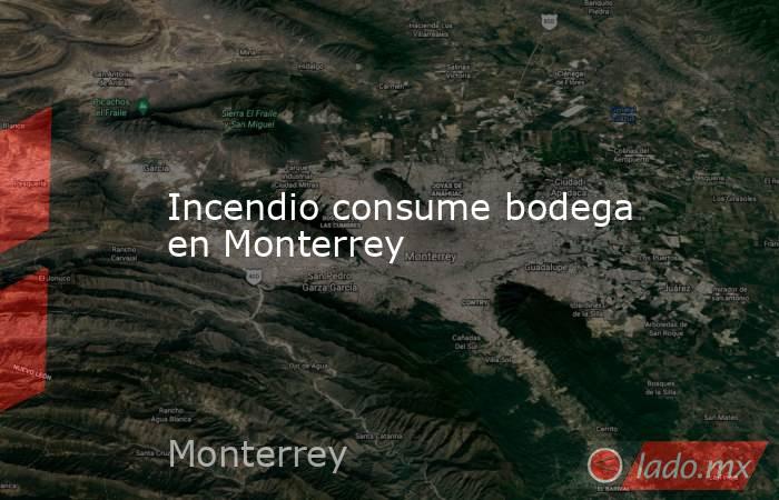 Incendio consume bodega en Monterrey. Noticias en tiempo real