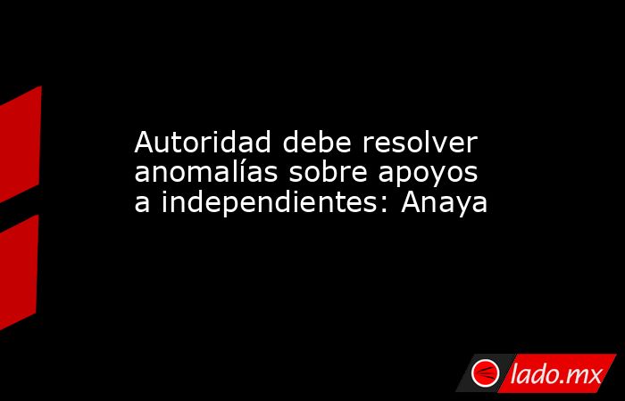Autoridad debe resolver anomalías sobre apoyos a independientes: Anaya. Noticias en tiempo real