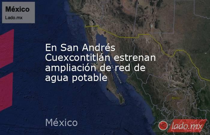 En San Andrés Cuexcontitlán estrenan ampliación de red de agua potable. Noticias en tiempo real