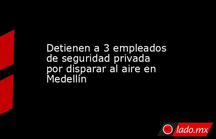 Detienen a 3 empleados de seguridad privada por disparar al aire en Medellín. Noticias en tiempo real