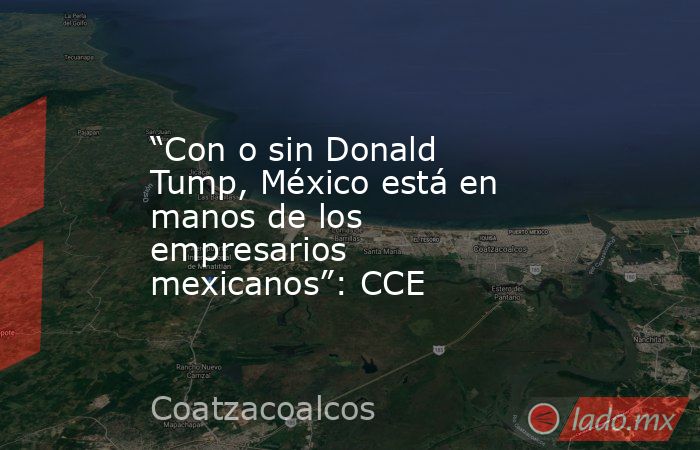 “Con o sin Donald Tump, México está en manos de los empresarios mexicanos”: CCE. Noticias en tiempo real