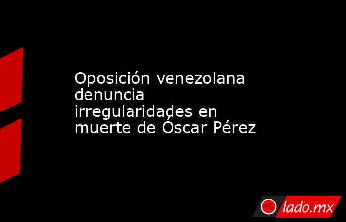 Oposición venezolana denuncia irregularidades en muerte de Óscar Pérez. Noticias en tiempo real