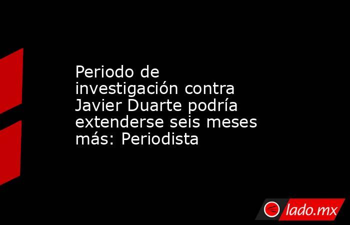 Periodo de investigación contra Javier Duarte podría extenderse seis meses más: Periodista. Noticias en tiempo real