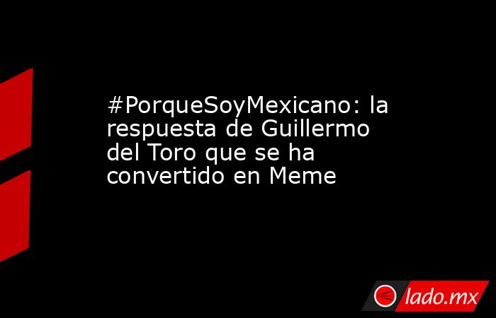 #PorqueSoyMexicano: la respuesta de Guillermo del Toro que se ha convertido en Meme  . Noticias en tiempo real