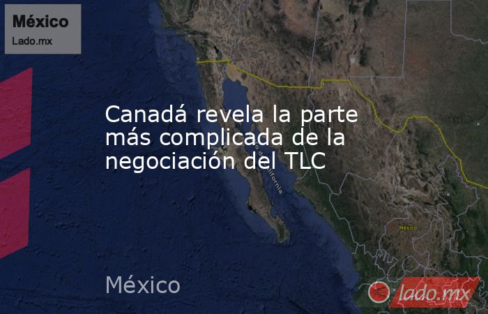Canadá revela la parte más complicada de la negociación del TLC. Noticias en tiempo real