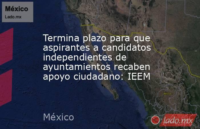 Termina plazo para que aspirantes a candidatos independientes de ayuntamientos recaben apoyo ciudadano: IEEM. Noticias en tiempo real