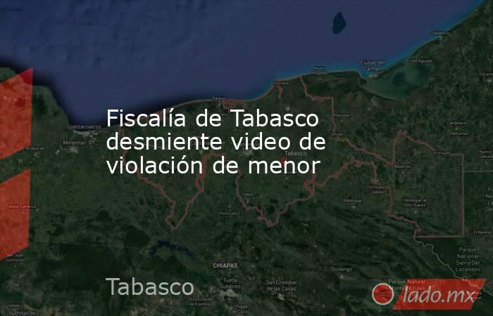 Fiscalía de Tabasco desmiente video de violación de menor. Noticias en tiempo real