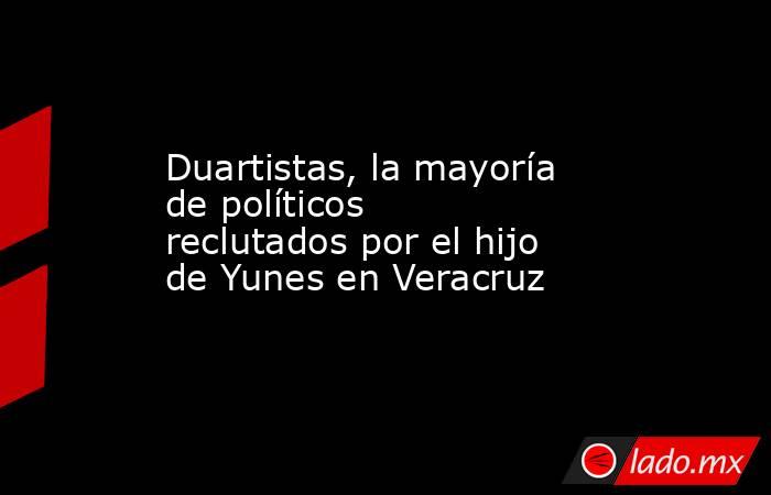 Duartistas, la mayoría de políticos reclutados por el hijo de Yunes en Veracruz. Noticias en tiempo real