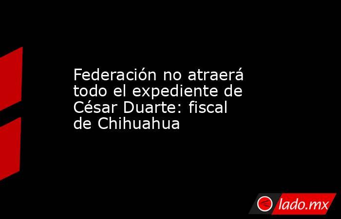 Federación no atraerá todo el expediente de César Duarte: fiscal de Chihuahua. Noticias en tiempo real