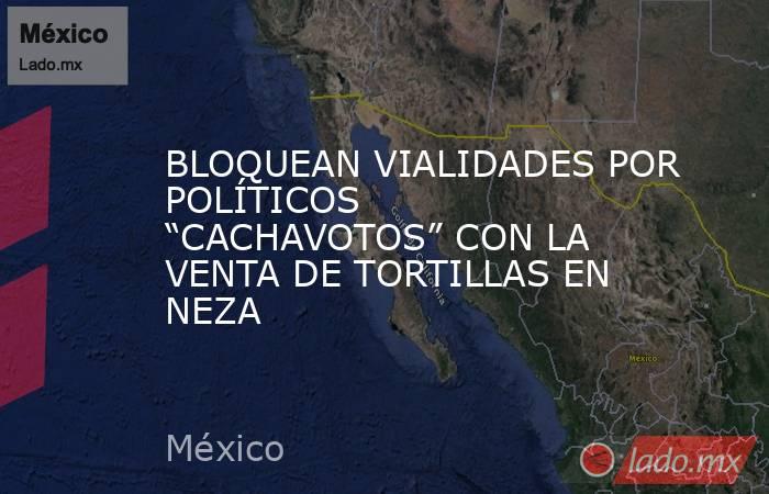 BLOQUEAN VIALIDADES POR POLÍTICOS “CACHAVOTOS” CON LA VENTA DE TORTILLAS EN NEZA. Noticias en tiempo real