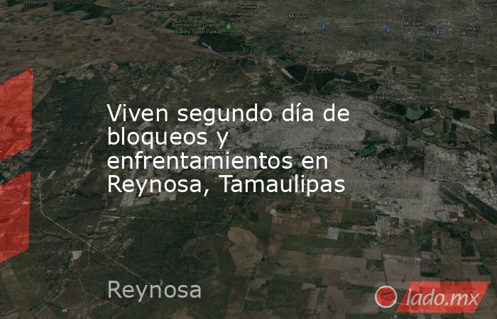 Viven segundo día de bloqueos y enfrentamientos en Reynosa, Tamaulipas. Noticias en tiempo real