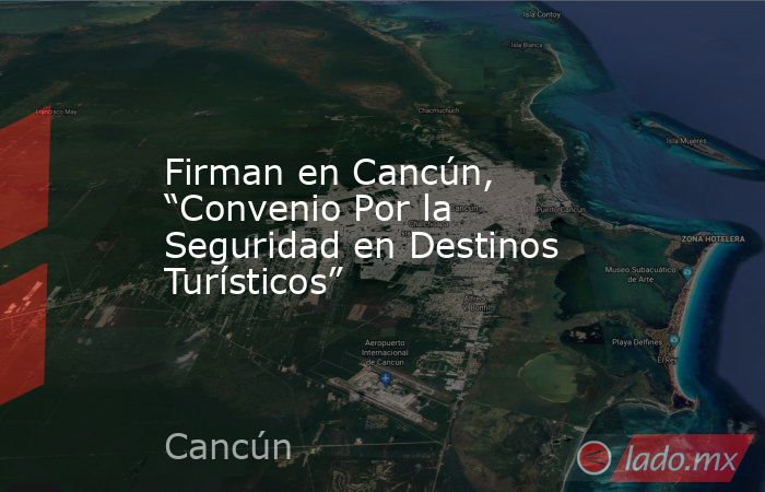 Firman en Cancún, “Convenio Por la Seguridad en Destinos Turísticos”. Noticias en tiempo real