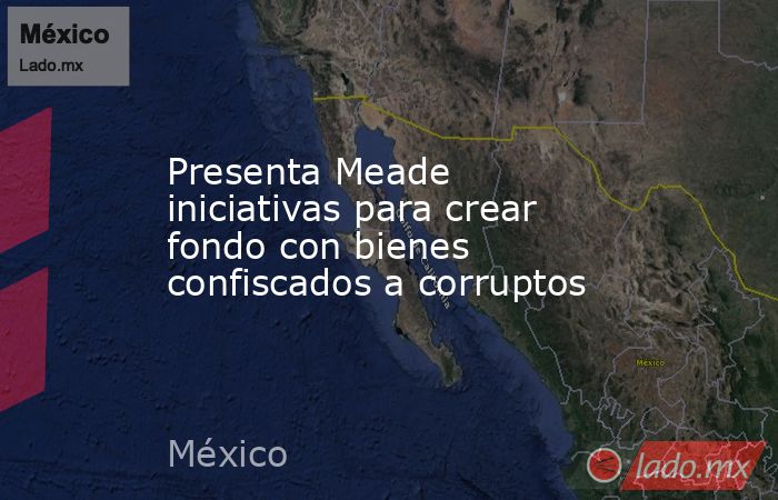 Presenta Meade iniciativas para crear fondo con bienes confiscados a corruptos. Noticias en tiempo real