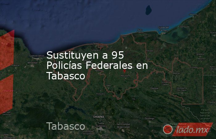 Sustituyen a 95 Policías Federales en Tabasco. Noticias en tiempo real
