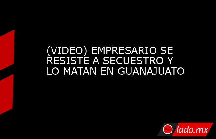 (VIDEO) EMPRESARIO SE RESISTE A SECUESTRO Y LO MATAN EN GUANAJUATO. Noticias en tiempo real
