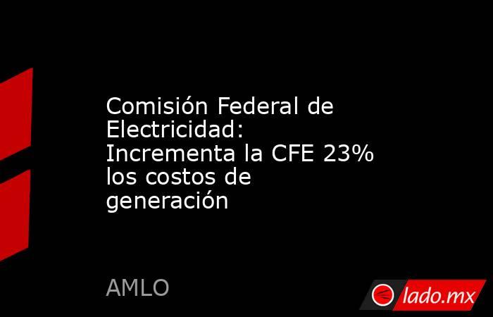 Comisión Federal de Electricidad: Incrementa la CFE 23% los costos de generación . Noticias en tiempo real