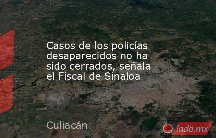 Casos de los policías desaparecidos no ha sido cerrados, señala el Fiscal de Sinaloa. Noticias en tiempo real