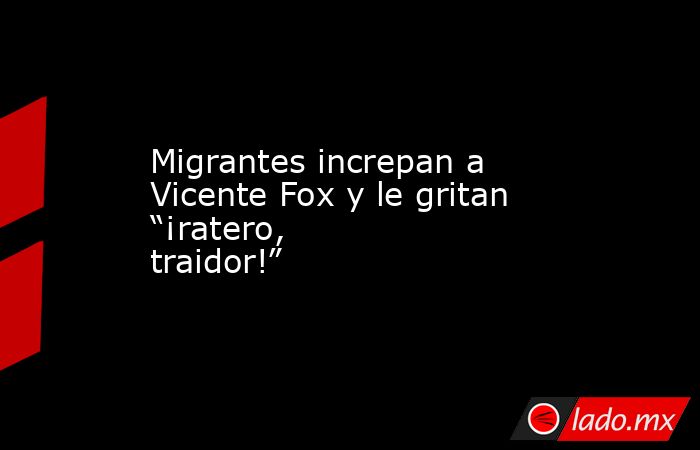 Migrantes increpan a Vicente Fox y le gritan “¡ratero, traidor!”. Noticias en tiempo real