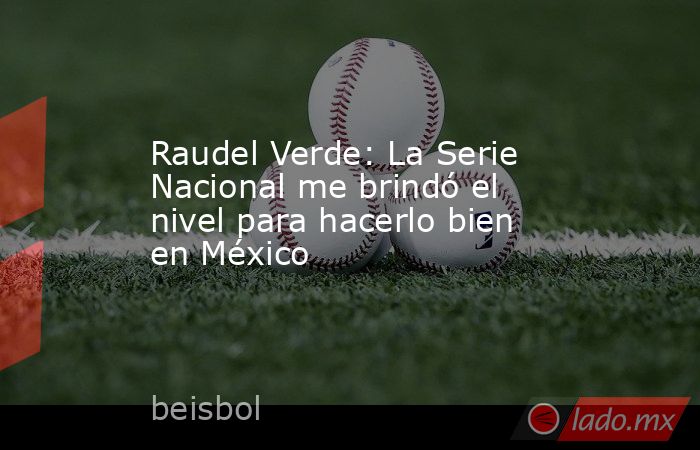 Raudel Verde: La Serie Nacional me brindó el nivel para hacerlo bien en México. Noticias en tiempo real
