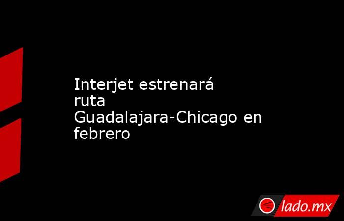 Interjet estrenará ruta Guadalajara-Chicago en febrero. Noticias en tiempo real