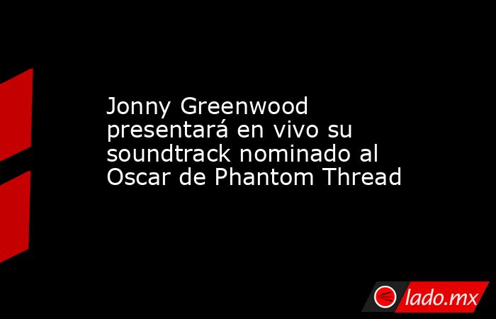Jonny Greenwood presentará en vivo su soundtrack nominado al Oscar de Phantom Thread. Noticias en tiempo real