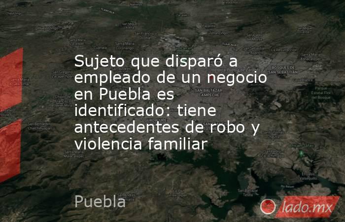 Sujeto que disparó a empleado de un negocio en Puebla es identificado: tiene antecedentes de robo y violencia familiar. Noticias en tiempo real