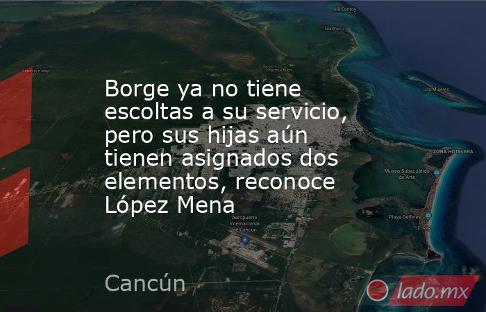 Borge ya no tiene escoltas a su servicio, pero sus hijas aún tienen asignados dos elementos, reconoce López Mena. Noticias en tiempo real
