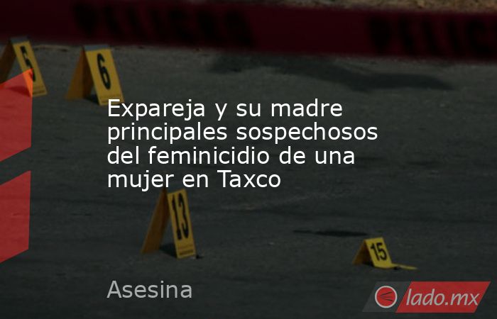 Expareja y su madre principales sospechosos del feminicidio de una mujer en Taxco. Noticias en tiempo real