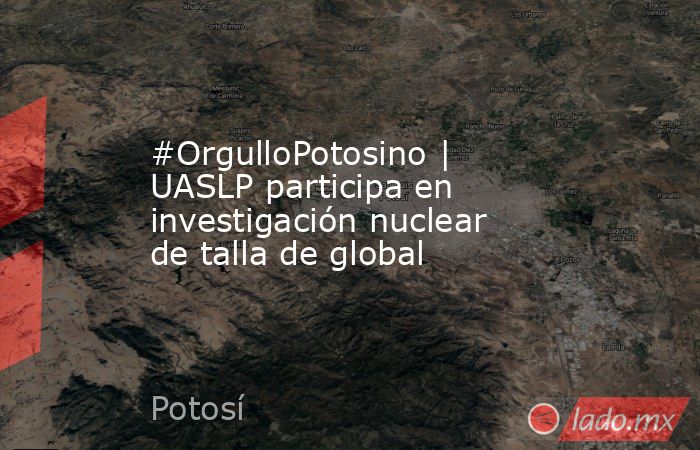 #OrgulloPotosino | UASLP participa en investigación nuclear de talla de global. Noticias en tiempo real