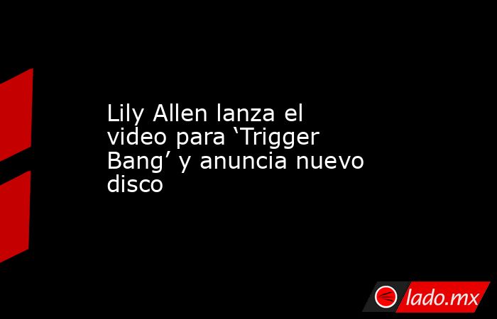 Lily Allen lanza el video para ‘Trigger Bang’ y anuncia nuevo disco. Noticias en tiempo real